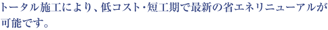 トータル施工により、低コスト・短工期で最新の省エネリニューアルが可能です。